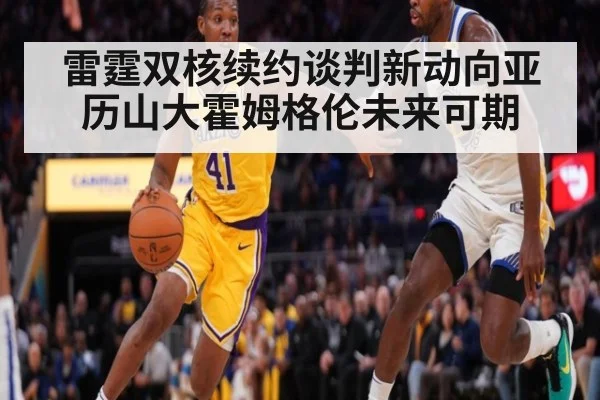 雷霆双核续约谈判新动向亚历山大霍姆格伦未来可期